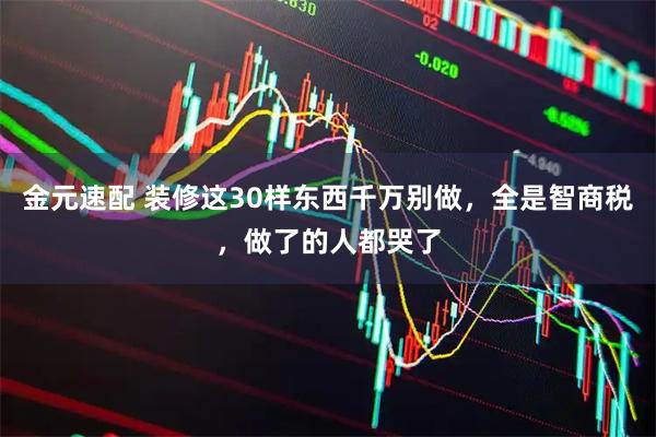 金元速配 装修这30样东西千万别做，全是智商税，做了的人都哭了