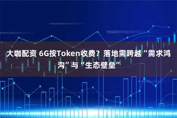 大咖配资 6G按Token收费？落地需跨越“需求鸿沟”与“生态壁垒”