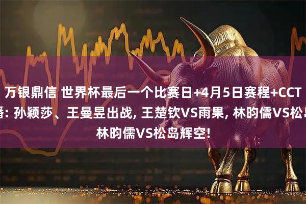 万银鼎信 世界杯最后一个比赛日+4月5日赛程+CCTV5直播: 孙颖莎、王曼昱出战, 王楚钦VS雨果, 林昀儒VS松岛辉空!