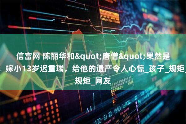 信富网 陈丽华和"唐僧"果然是真爱！嫁小13岁迟重瑞，给他的遗产令人心惊_孩子_规矩_网友