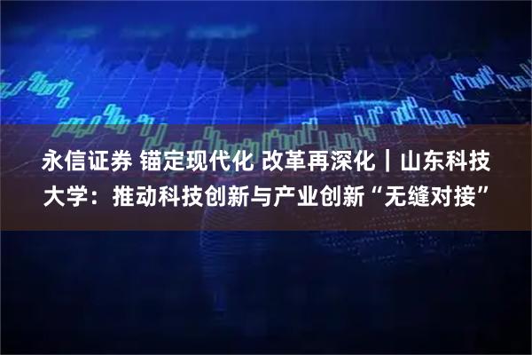 永信证券 锚定现代化 改革再深化｜山东科技大学：推动科技创新与产业创新“无缝对接”